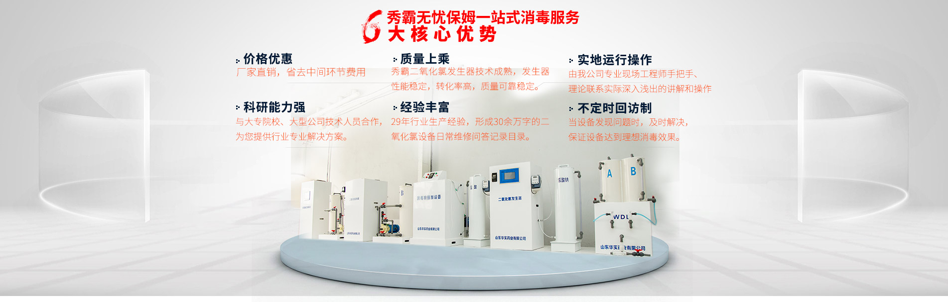 秀霸无忧保姆一站式二氧化氯发生器消毒服务六大核心优势：价格优惠：二氧化氯药剂和设备厂家直销，省去中间环节费用。质量上乘：秀霸二氧化氯发生器技术成熟，发生器性能稳定，转化率高，质量可靠稳定。实地运行操作：由山东华实药业专业现场工程师手把手、理论联系实际深入浅出的讲解和操作。科研能力强：与大专院校、大型公司技术人员合作，为您提供行业专业解决方案。经验丰富：15年行业生产经验，形成30余万字的二氧化氯设备日常维修问答记录目录。不定时回访制：当设备发现问题时，及时解决，保证二氧化氯设备达到理想消毒效果。